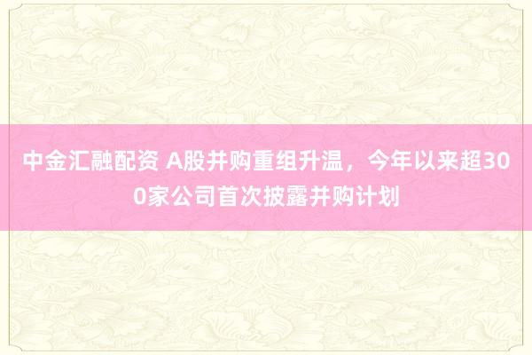 中金汇融配资 A股并购重组升温，今年以来超300家公司首次披露并购计划