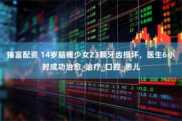 臻富配资 14岁脑瘫少女23颗牙齿损坏，医生6小时成功治愈_治疗_口腔_患儿