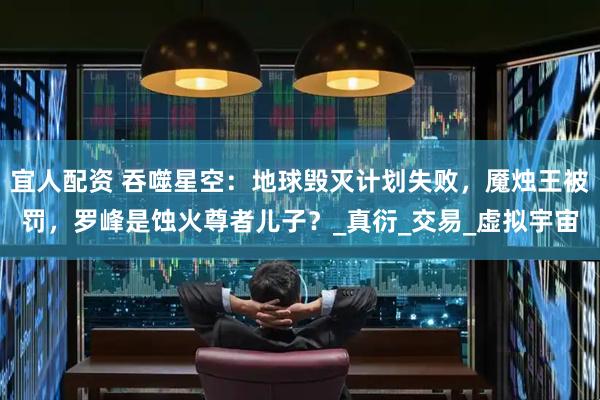 宜人配资 吞噬星空：地球毁灭计划失败，魇烛王被罚，罗峰是蚀火尊者儿子？_真衍_交易_虚拟宇宙