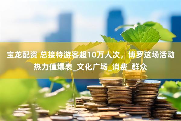 宝龙配资 总接待游客超10万人次，博罗这场活动热力值爆表_文化广场_消费_群众