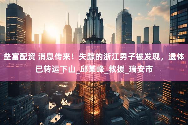 垒富配资 消息传来！失踪的浙江男子被发现，遗体已转运下山_邱某峰_救援_瑞安市