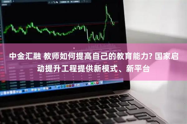 中金汇融 教师如何提高自己的教育能力? 国家启动提升工程提供新模式、新平台