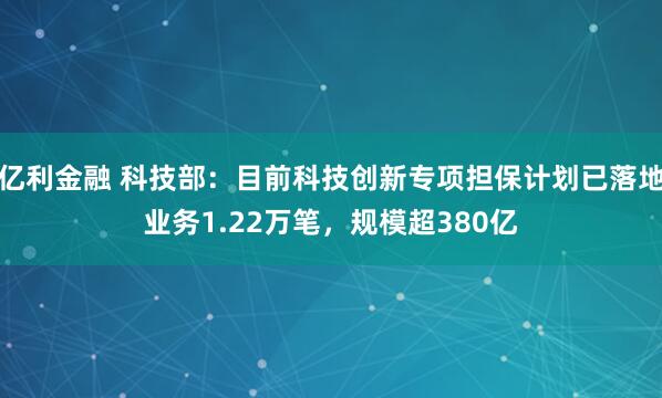 亿利金融 科技部：目前科技创新专项担保计划已落地业务1.22万笔，规模超380亿