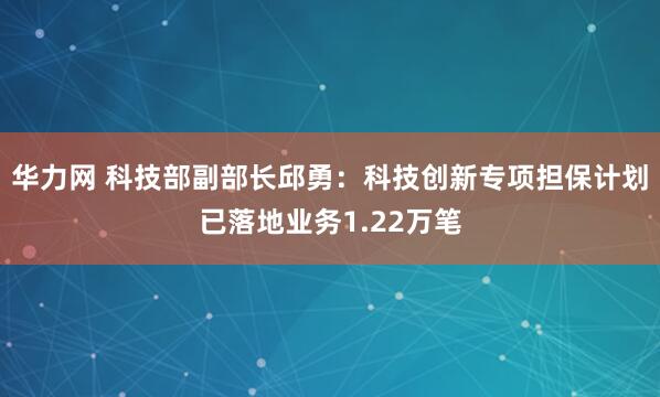 华力网 科技部副部长邱勇：科技创新专项担保计划已落地业务1.22万笔