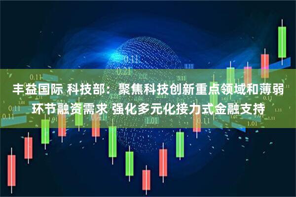丰益国际 科技部：聚焦科技创新重点领域和薄弱环节融资需求 强化多元化接力式金融支持