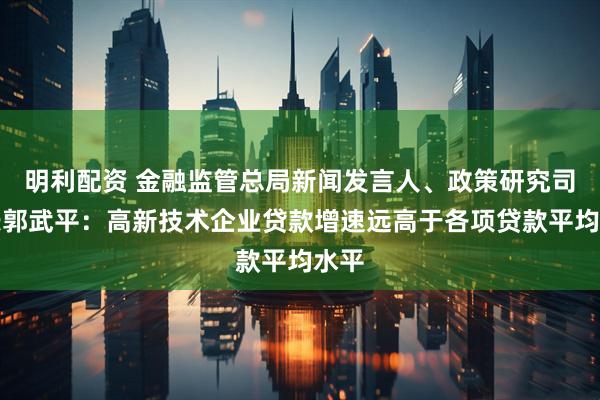 明利配资 金融监管总局新闻发言人、政策研究司司长郭武平：高新技术企业贷款增速远高于各项贷款平均水平