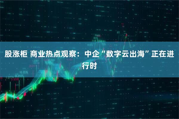 股涨柜 商业热点观察：中企“数字云出海”正在进行时