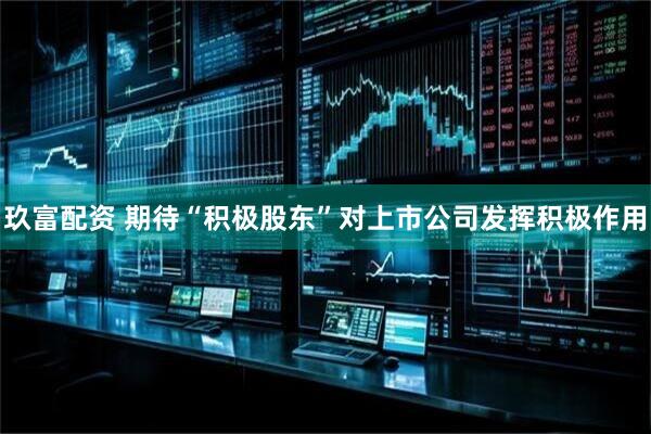 玖富配资 期待“积极股东”对上市公司发挥积极作用