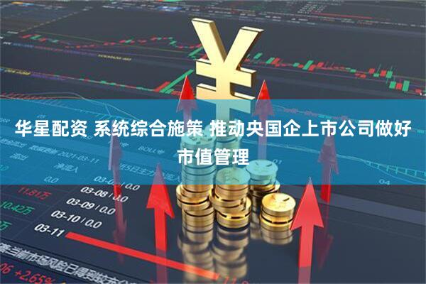 华星配资 系统综合施策 推动央国企上市公司做好市值管理