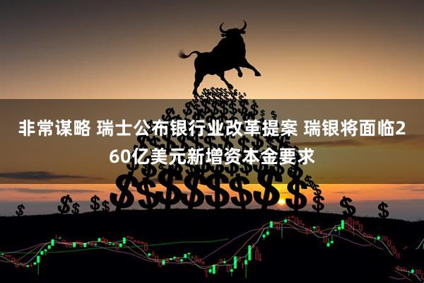 非常谋略 瑞士公布银行业改革提案 瑞银将面临260亿美元新增资本金要求