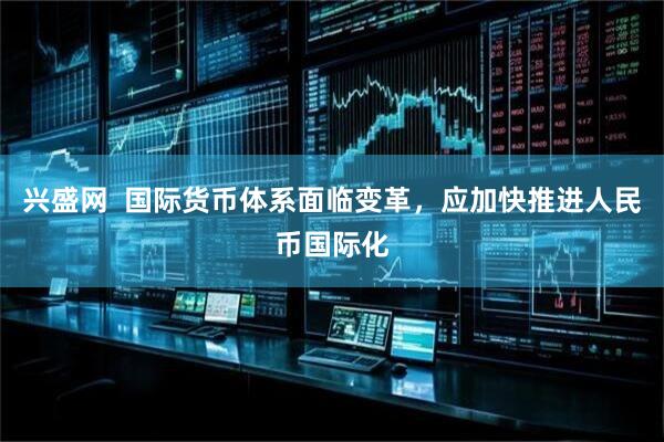 兴盛网  国际货币体系面临变革，应加快推进人民币国际化