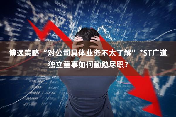 博远策略 “对公司具体业务不太了解” *ST广道独立董事如何勤勉尽职？