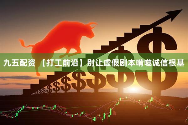 九五配资 【打工前沿】别让虚假剧本啃噬诚信根基