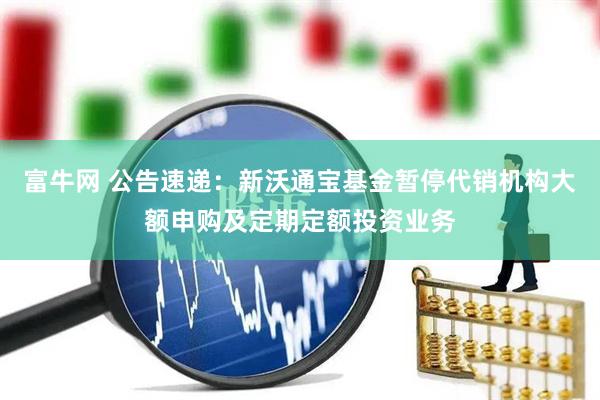 富牛网 公告速递：新沃通宝基金暂停代销机构大额申购及定期定额投资业务