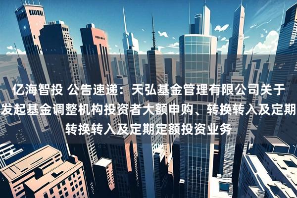 亿海智投 公告速递：天弘基金管理有限公司关于天弘优利短债发起基金调整机构投资者大额申购、转换转入及定期定额投资业务