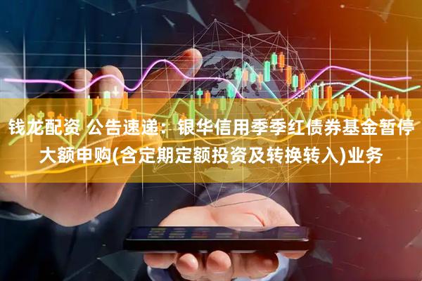 钱龙配资 公告速递：银华信用季季红债券基金暂停大额申购(含定期定额投资及转换转入)业务
