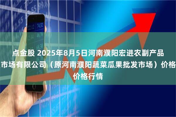 点金股 2025年8月5日河南濮阳宏进农副产品批发市场有限公司（原河南濮阳蔬菜瓜果批发市场）价格行情