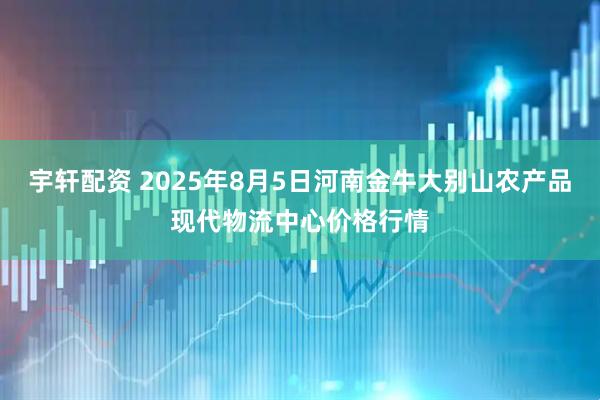 宇轩配资 2025年8月5日河南金牛大别山农产品现代物流中心价格行情