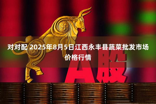对对配 2025年8月5日江西永丰县蔬菜批发市场价格行情