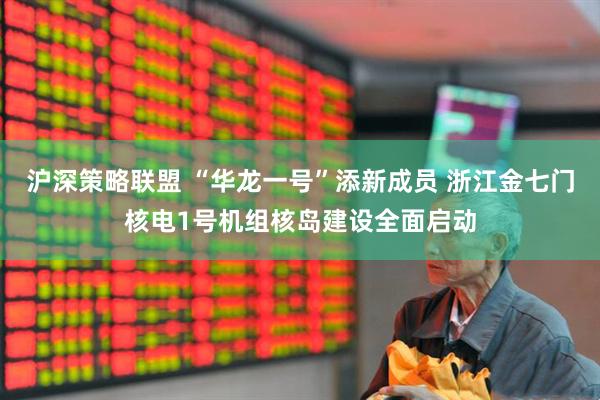 沪深策略联盟 “华龙一号”添新成员 浙江金七门核电1号机组核岛建设全面启动
