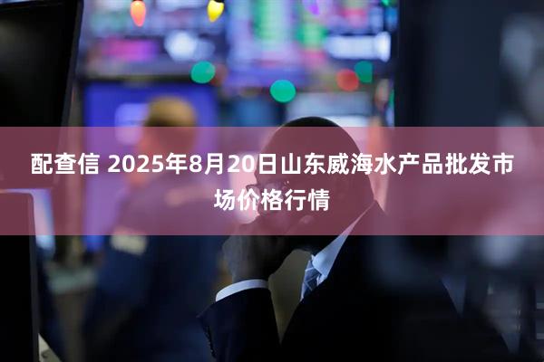 配查信 2025年8月20日山东威海水产品批发市场价格行情
