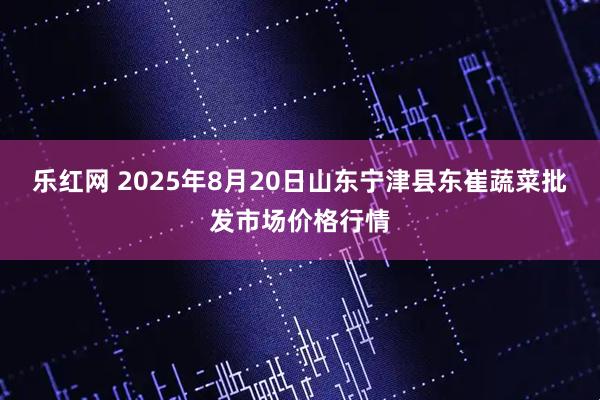 乐红网 2025年8月20日山东宁津县东崔蔬菜批发市场价格行情