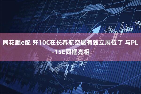 同花顺e配 歼10C在长春航空展有独立展位了 与PL-15E同框亮相