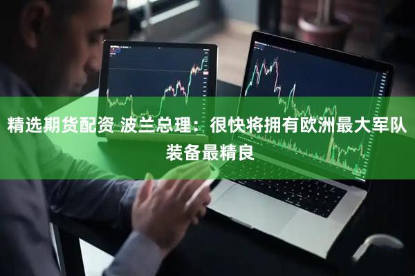 精选期货配资 波兰总理：很快将拥有欧洲最大军队 装备最精良