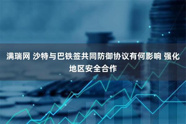 满瑞网 沙特与巴铁签共同防御协议有何影响 强化地区安全合作