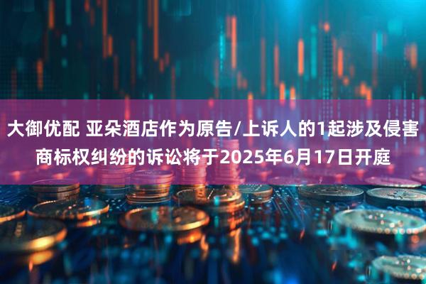 大御优配 亚朵酒店作为原告/上诉人的1起涉及侵害商标权纠纷的诉讼将于2025年6月17日开庭