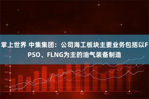 掌上世界 中集集团：公司海工板块主要业务包括以FPSO、FLNG为主的油气装备制造