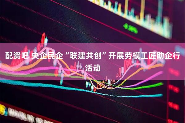 配资吧 央企民企“联建共创”开展劳模工匠助企行活动
