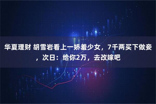 华夏理财 胡雪岩看上一娇羞少女，7千两买下做妾，次日：给你2万，去改嫁吧