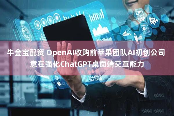 牛金宝配资 OpenAI收购前苹果团队AI初创公司 意在强化ChatGPT桌面端交互能力