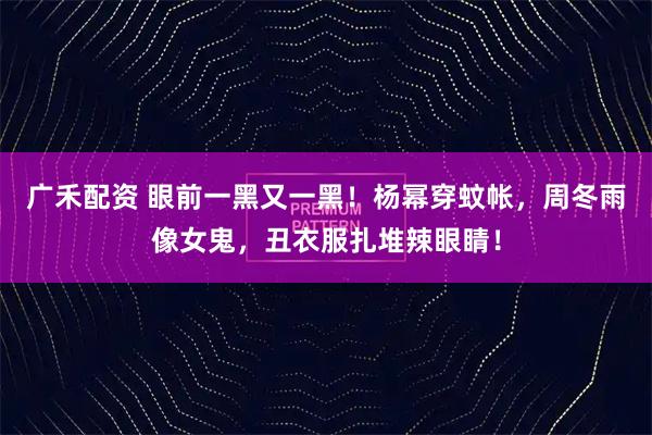 广禾配资 眼前一黑又一黑!杨幂穿蚊帐,周冬雨像女鬼,丑衣服扎堆辣眼睛!