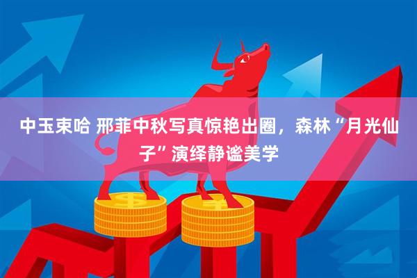 中玉束哈 邢菲中秋写真惊艳出圈,森林“月光仙子”演绎静谧美学