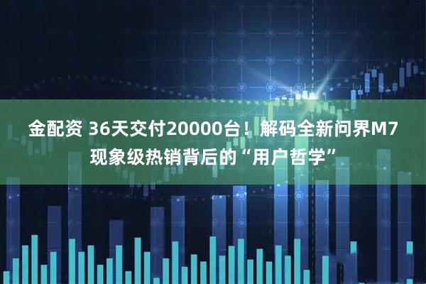 金配资 36天交付20000台!解码全新问界M7现象级热销背后的“用户哲学”