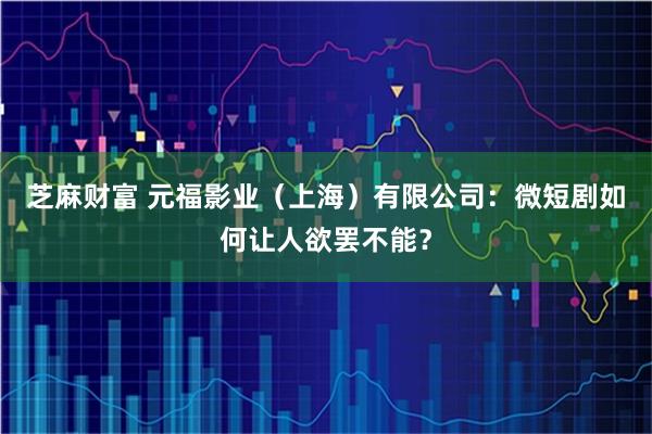 芝麻财富 元福影业(上海)有限公司:微短剧如何让人欲罢不能?