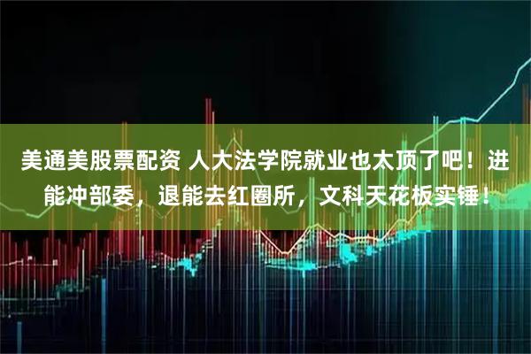 美通美股票配资 人大法学院就业也太顶了吧!进能冲部委,退能去红圈所,文科天花板实锤!
