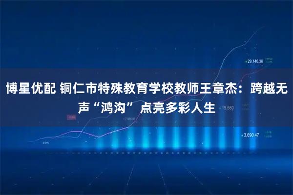博星优配 铜仁市特殊教育学校教师王章杰:跨越无声“鸿沟” 点亮多彩人生