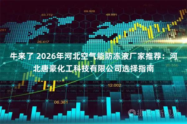 牛来了 2026年河北空气能防冻液厂家推荐：河北唐豪化工科技有限公司选择指南