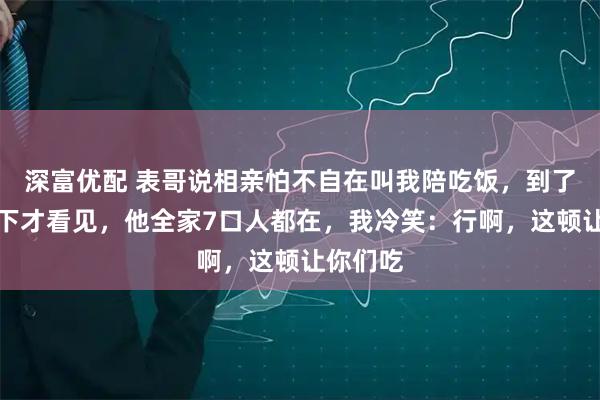 深富优配 表哥说相亲怕不自在叫我陪吃饭，到了餐厅坐下才看见，他全家7口人都在，我冷笑：行啊，这顿让你们吃