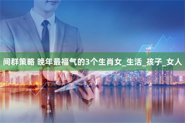 间群策略 晚年最福气的3个生肖女_生活_孩子_女人