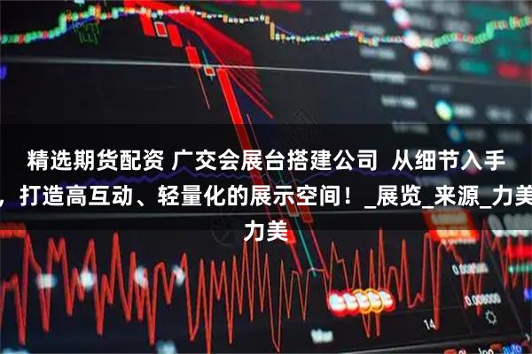 精选期货配资 广交会展台搭建公司  从细节入手，打造高互动、轻量化的展示空间！_展览_来源_力美
