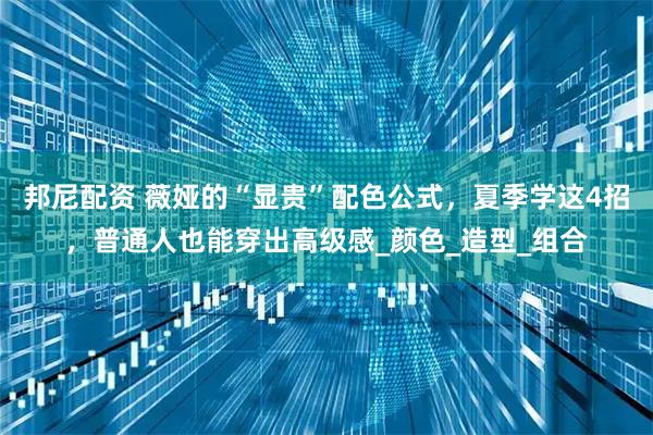 邦尼配资 薇娅的“显贵”配色公式,夏季学这4招,普通人也能穿出高级感_颜色_造型_组合