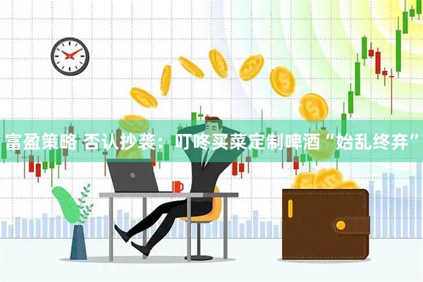 富盈策略 否认抄袭：叮咚买菜定制啤酒“始乱终弃”