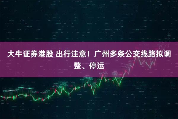 大牛证券港股 出行注意！广州多条公交线路拟调整、停运
