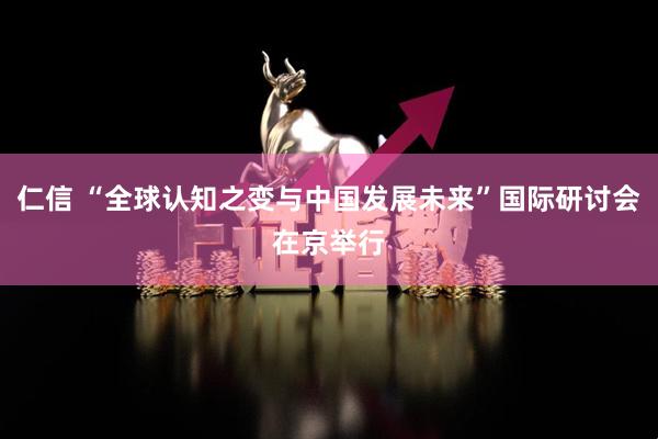 仁信 “全球认知之变与中国发展未来”国际研讨会在京举行