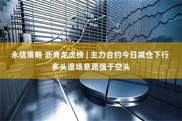 永信策略 沥青龙虎榜 | 主力合约今日减仓下行 多头退场意愿强于空头