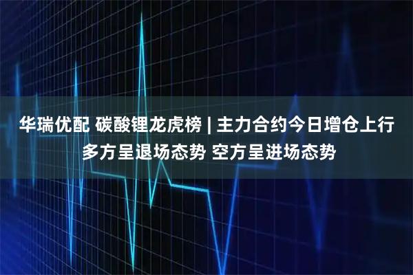 华瑞优配 碳酸锂龙虎榜 | 主力合约今日增仓上行 多方呈退场态势 空方呈进场态势